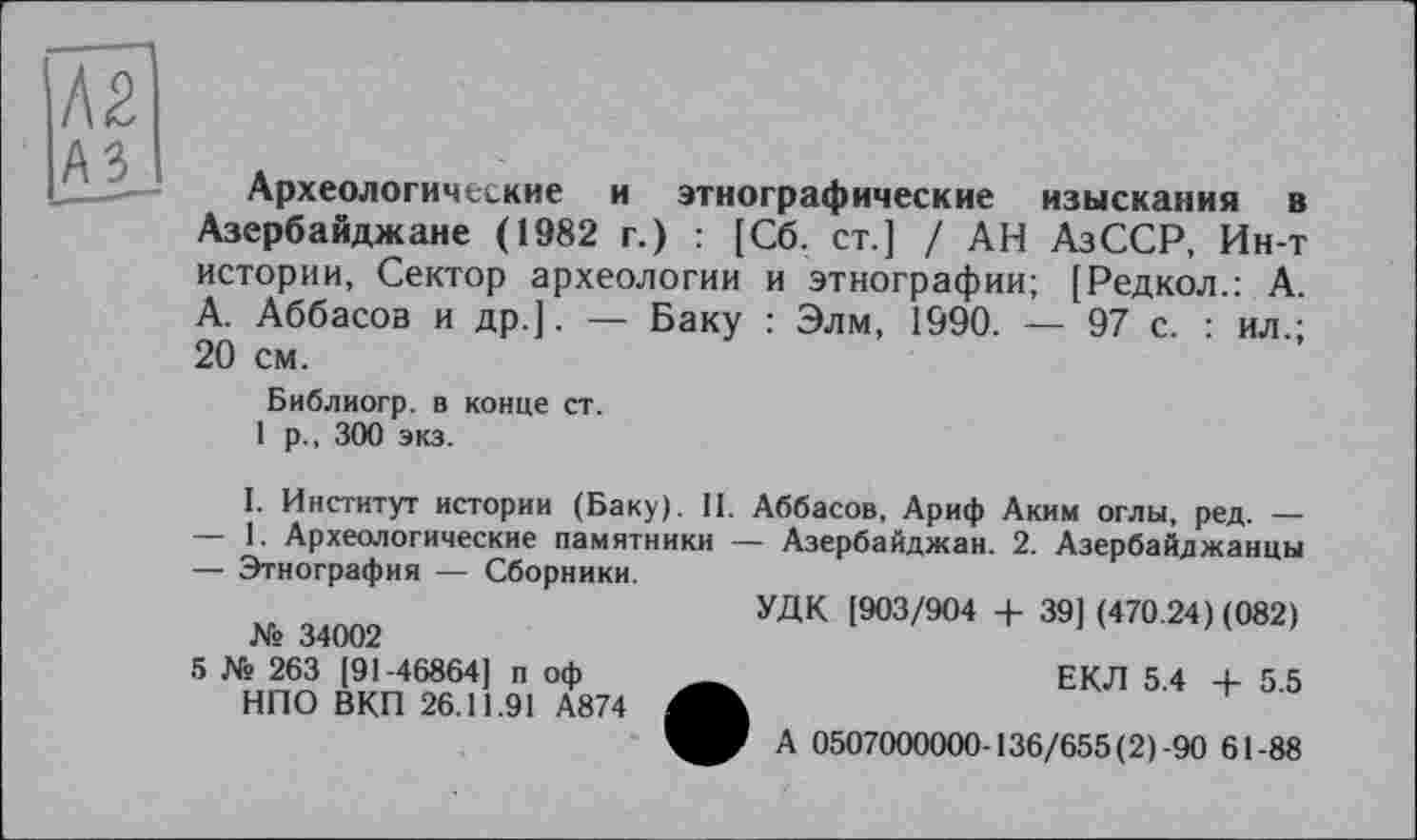 ﻿Ä2
A3
----- Археологические и этнографические изыскания в
Азербайджане (1982 г.) : [Сб. ст.] / АН АзССР, Ин-т истории, Сектор археологии и этнографии; [Редкол.: А. А. Аббасов и др.]. — Баку : Элм, 1990. — 97 с. : ил.; 20 см.
Библиогр. в конце ст.
1 р., 300 экз.
I. Институт истории (Баку). II. Аббасов, Ариф Аким оглы, ред. —
—	1. Археологические памятники — Азербайджан. 2. Азербайджанцы
—	Этнография — Сборники.
УДК [903/904 + 39] (470.24) (082) № 34002
5 Ns 263 [91-46864] п оф	ЕКЛ 5.4 4- 5.5
НПО ВКП 26.11.91 А874
А 0507000000-136/655(2)-90 61-88